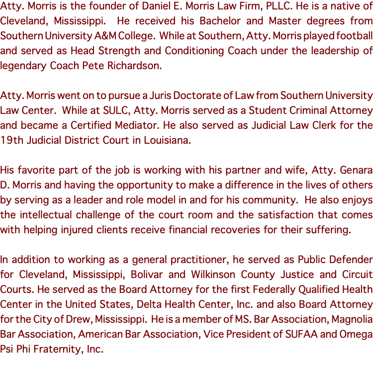 Atty. Morris is the founder of Daniel E. Morris Law Firm, PLLC. He is a native of Cleveland, Mississippi. He received his Bachelor and Master degrees from Southern University A&M College. While at Southern, Atty. Morris played football and served as Head Strength and Conditioning Coach under the leadership of legendary Coach Pete Richardson. Atty. Morris went on to pursue a Juris Doctorate of Law from Southern University Law Center. While at SULC, Atty. Morris served as a Student Criminal Attorney and became a Certified Mediator. He also served as Judicial Law Clerk for the 19th Judicial District Court in Louisiana. His favorite part of the job is working with his partner and wife, Atty. Genara D. Morris and having the opportunity to make a difference in the lives of others by serving as a leader and role model in and for his community. He also enjoys the intellectual challenge of the court room and the satisfaction that comes with helping injured clients receive financial recoveries for their suffering. In addition to working as a general practitioner, he served as Public Defender for Cleveland, Mississippi, Bolivar and Wilkinson County Justice and Circuit Courts. He served as the Board Attorney for the first Federally Qualified Health Center in the United States, Delta Health Center, Inc. and also Board Attorney for the City of Drew, Mississippi. He is a member of MS. Bar Association, Magnolia Bar Association, American Bar Association, Vice President of SUFAA and Omega Psi Phi Fraternity, Inc. 