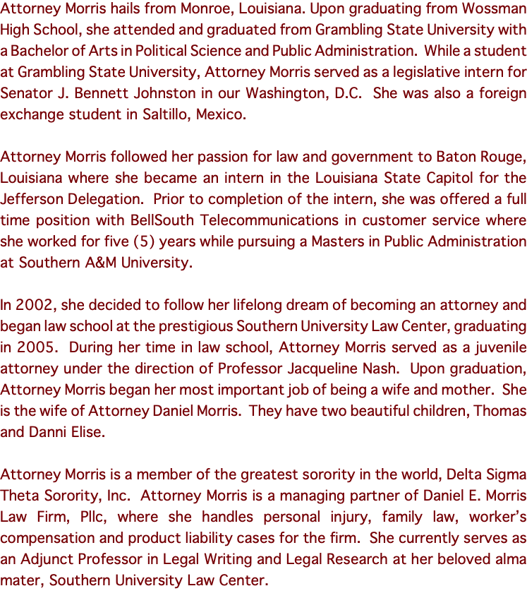 Attorney Morris hails from Monroe, Louisiana. Upon graduating from Wossman High School, she attended and graduated from Grambling State University with a Bachelor of Arts in Political Science and Public Administration. While a student at Grambling State University, Attorney Morris served as a legislative intern for Senator J. Bennett Johnston in our Washington, D.C. She was also a foreign exchange student in Saltillo, Mexico. Attorney Morris followed her passion for law and government to Baton Rouge, Louisiana where she became an intern in the Louisiana State Capitol for the Jefferson Delegation. Prior to completion of the intern, she was offered a full time position with BellSouth Telecommunications in customer service where she worked for five (5) years while pursuing a Masters in Public Administration at Southern A&M University. In 2002, she decided to follow her lifelong dream of becoming an attorney and began law school at the prestigious Southern University Law Center, graduating in 2005. During her time in law school, Attorney Morris served as a juvenile attorney under the direction of Professor Jacqueline Nash. Upon graduation, Attorney Morris began her most important job of being a wife and mother. She is the wife of Attorney Daniel Morris. They have two beautiful children, Thomas and Danni Elise. Attorney Morris is a member of the greatest sorority in the world, Delta Sigma Theta Sorority, Inc. Attorney Morris is a managing partner of Daniel E. Morris Law Firm, Pllc, where she handles personal injury, family law, worker’s compensation and product liability cases for the firm. She currently serves as an Adjunct Professor in Legal Writing and Legal Research at her beloved alma mater, Southern University Law Center. 